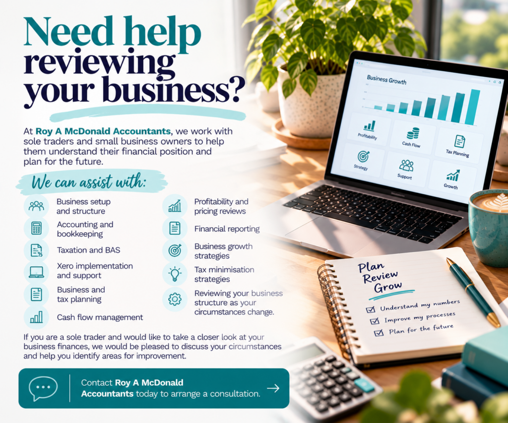 Need help reviewing your business? At Roy A McDonald Accountants, we work with sole traders and small business owners to help them understand their financial position and plan for the future. We can assist with: Business setup and structure Accounting and bookkeeping Taxation and BAS Xero implementation and support Business and tax planning Cash flow management Profitability and pricing reviews Financial reporting Business growth strategies Tax minimisation strategies Reviewing your business structure as your circumstances change. If you are a sole trader and would like to take a closer look at your business finances, we would be pleased to discuss your circumstances and help you identify areas for improvement.