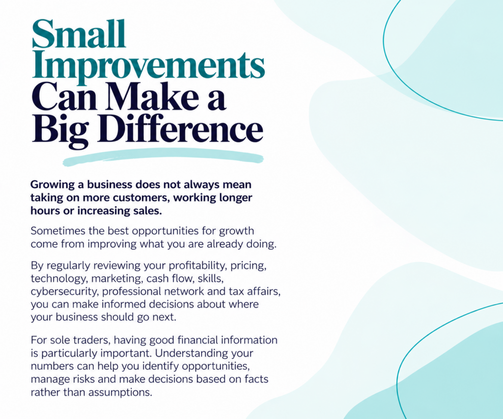 Small Improvements Can Make a Big Difference Growing a business does not always mean taking on more customers, working longer hours or increasing sales. Sometimes the best opportunities for growth come from improving what you are already doing. By regularly reviewing your profitability, pricing, technology, marketing, cash flow, skills, cybersecurity, professional network and tax affairs, you can make informed decisions about where your business should go next. For sole traders, having good financial information is particularly important. Understanding your numbers can help you identify opportunities, manage risks and make decisions based on facts rather than assumptions.
